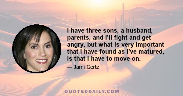 I have three sons, a husband, parents, and I'll fight and get angry, but what is very important that I have found as I've matured, is that I have to move on.