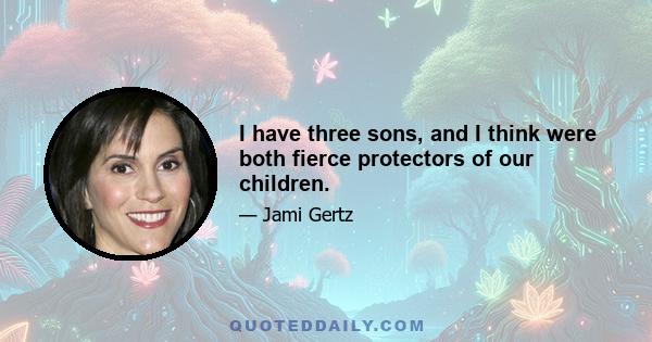 I have three sons, and I think were both fierce protectors of our children.