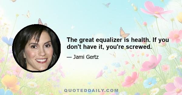 The great equalizer is health. If you don't have it, you're screwed.