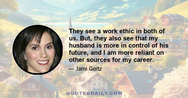 They see a work ethic in both of us. But, they also see that my husband is more in control of his future, and I am more reliant on other sources for my career.