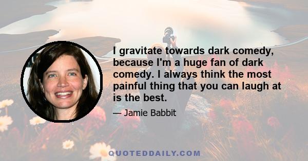 I gravitate towards dark comedy, because I'm a huge fan of dark comedy. I always think the most painful thing that you can laugh at is the best.