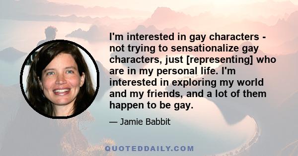 I'm interested in gay characters - not trying to sensationalize gay characters, just [representing] who are in my personal life. I'm interested in exploring my world and my friends, and a lot of them happen to be gay.