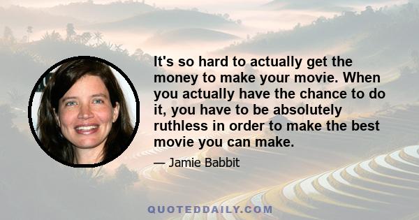 It's so hard to actually get the money to make your movie. When you actually have the chance to do it, you have to be absolutely ruthless in order to make the best movie you can make.