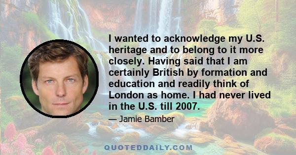 I wanted to acknowledge my U.S. heritage and to belong to it more closely. Having said that I am certainly British by formation and education and readily think of London as home. I had never lived in the U.S. till 2007.