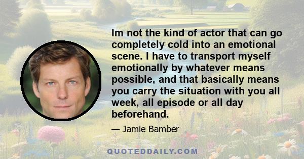 Im not the kind of actor that can go completely cold into an emotional scene. I have to transport myself emotionally by whatever means possible, and that basically means you carry the situation with you all week, all