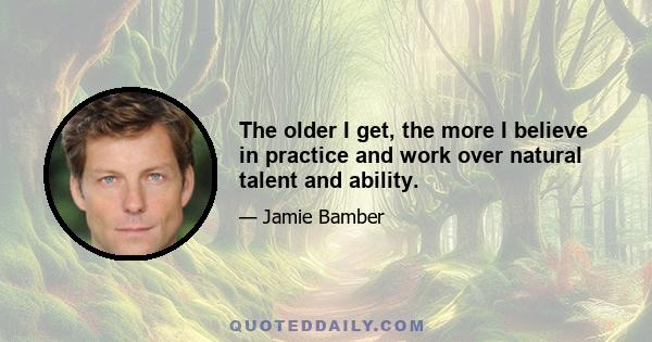 The older I get, the more I believe in practice and work over natural talent and ability.