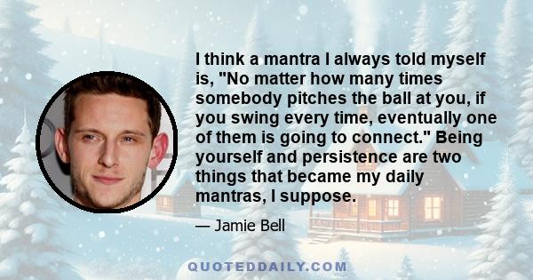 I think a mantra I always told myself is, No matter how many times somebody pitches the ball at you, if you swing every time, eventually one of them is going to connect. Being yourself and persistence are two things