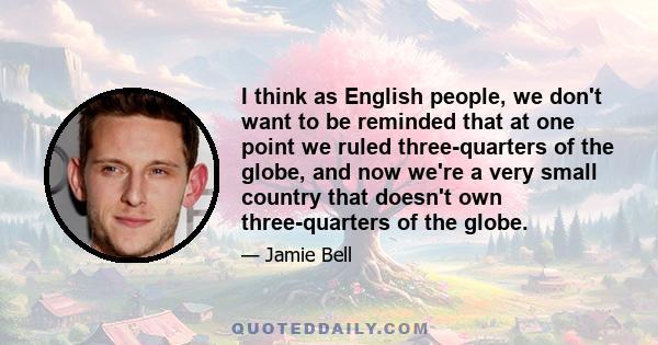 I think as English people, we don't want to be reminded that at one point we ruled three-quarters of the globe, and now we're a very small country that doesn't own three-quarters of the globe.