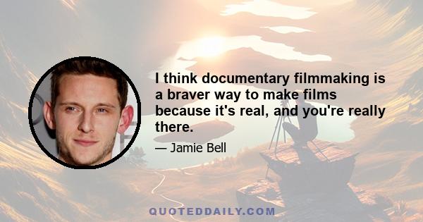 I think documentary filmmaking is a braver way to make films because it's real, and you're really there.