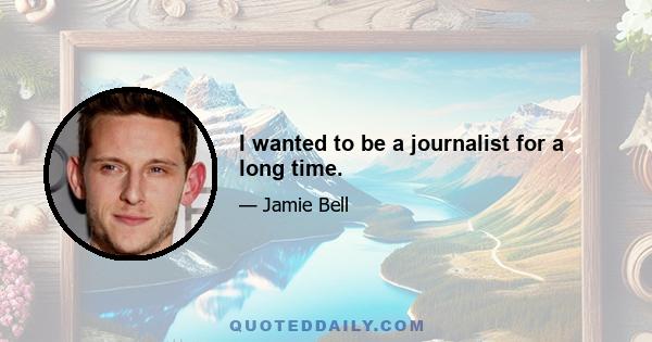 I wanted to be a journalist for a long time.