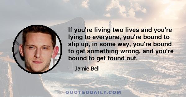 If you're living two lives and you're lying to everyone, you're bound to slip up, in some way, you're bound to get something wrong, and you're bound to get found out.