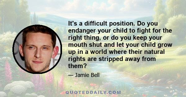 It's a difficult position. Do you endanger your child to fight for the right thing, or do you keep your mouth shut and let your child grow up in a world where their natural rights are stripped away from them?