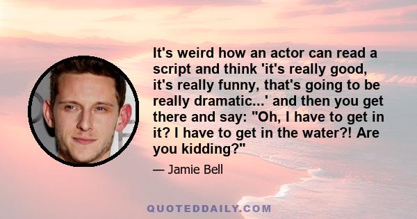 It's weird how an actor can read a script and think 'it's really good, it's really funny, that's going to be really dramatic...' and then you get there and say: Oh, I have to get in it? I have to get in the water?! Are