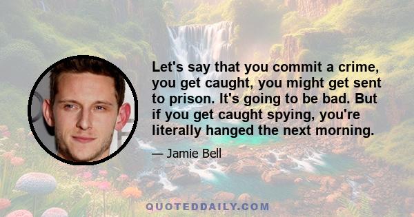 Let's say that you commit a crime, you get caught, you might get sent to prison. It's going to be bad. But if you get caught spying, you're literally hanged the next morning.