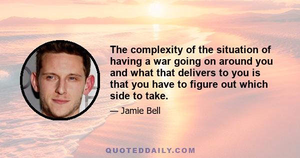 The complexity of the situation of having a war going on around you and what that delivers to you is that you have to figure out which side to take.