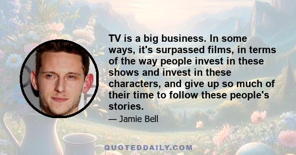 TV is a big business. In some ways, it's surpassed films, in terms of the way people invest in these shows and invest in these characters, and give up so much of their time to follow these people's stories.