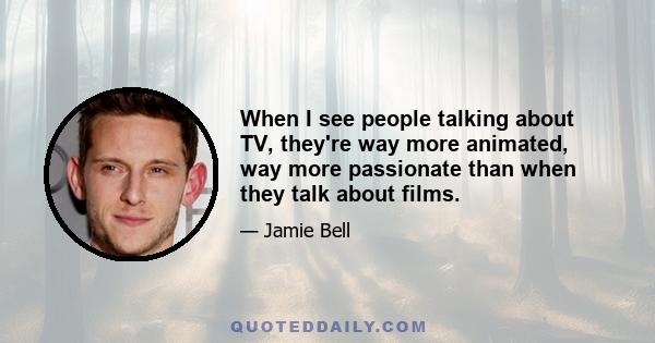 When I see people talking about TV, they're way more animated, way more passionate than when they talk about films.