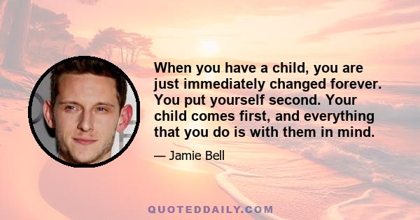 When you have a child, you are just immediately changed forever. You put yourself second. Your child comes first, and everything that you do is with them in mind.