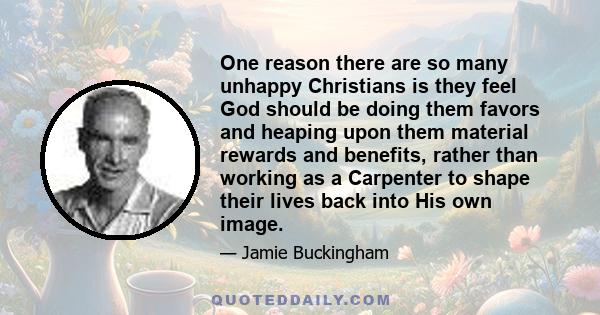 One reason there are so many unhappy Christians is they feel God should be doing them favors and heaping upon them material rewards and benefits, rather than working as a Carpenter to shape their lives back into His own 