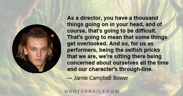 As a director, you have a thousand things going on in your head, and of course, that's going to be difficult. That's going to mean that some things get overlooked. And so, for us as performers, being the selfish pricks