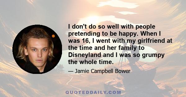 I don't do so well with people pretending to be happy. When I was 16, I went with my girlfriend at the time and her family to Disneyland and I was so grumpy the whole time.