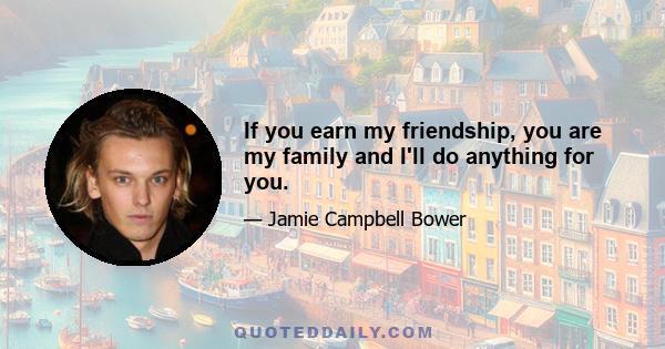 If you earn my friendship, you are my family and I'll do anything for you.