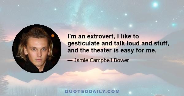 I'm an extrovert, I like to gesticulate and talk loud and stuff, and the theater is easy for me.