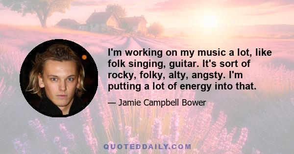 I'm working on my music a lot, like folk singing, guitar. It's sort of rocky, folky, alty, angsty. I'm putting a lot of energy into that.