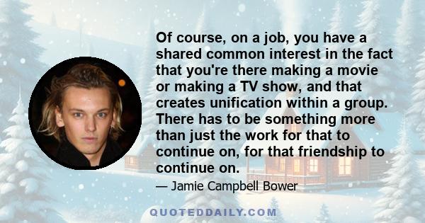 Of course, on a job, you have a shared common interest in the fact that you're there making a movie or making a TV show, and that creates unification within a group. There has to be something more than just the work for 