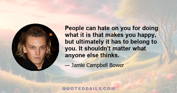 People can hate on you for doing what it is that makes you happy, but ultimately it has to belong to you. It shouldn't matter what anyone else thinks.