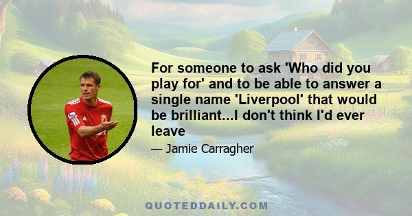 For someone to ask 'Who did you play for' and to be able to answer a single name 'Liverpool' that would be brilliant...I don't think I'd ever leave