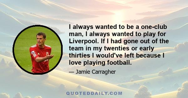 I always wanted to be a one-club man, I always wanted to play for Liverpool. If I had gone out of the team in my twenties or early thirties I would've left because I love playing football.