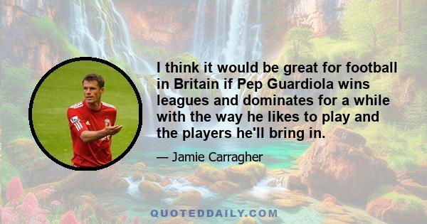 I think it would be great for football in Britain if Pep Guardiola wins leagues and dominates for a while with the way he likes to play and the players he'll bring in.