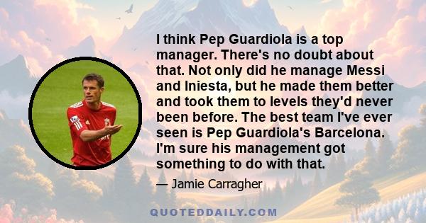 I think Pep Guardiola is a top manager. There's no doubt about that. Not only did he manage Messi and Iniesta, but he made them better and took them to levels they'd never been before. The best team I've ever seen is