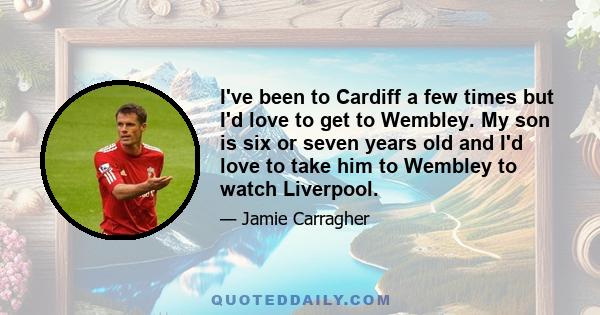 I've been to Cardiff a few times but I'd love to get to Wembley. My son is six or seven years old and I'd love to take him to Wembley to watch Liverpool.