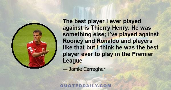 The best player I ever played against is Thierry Henry. He was something else; i've played against Rooney and Ronaldo and players like that but i think he was the best player ever to play in the Premier League