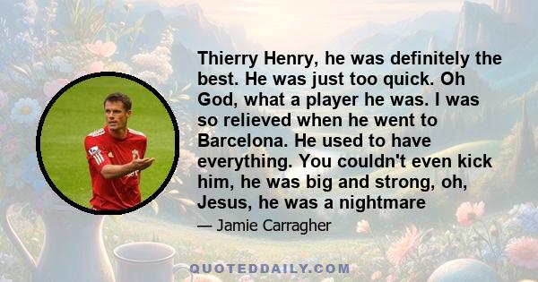 Thierry Henry, he was definitely the best. He was just too quick. Oh God, what a player he was. I was so relieved when he went to Barcelona. He used to have everything. You couldn't even kick him, he was big and strong, 