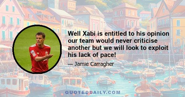 Well Xabi is entitled to his opinion our team would never criticise another but we will look to exploit his lack of pace!