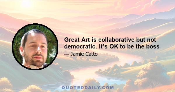 Great Art is collaborative but not democratic. It’s OK to be the boss