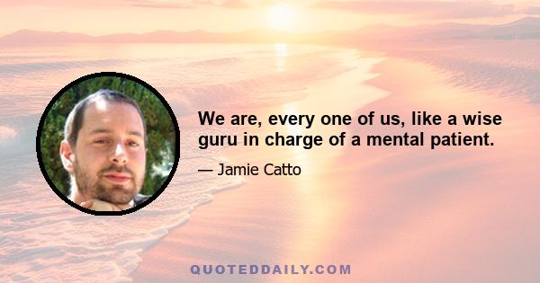 We are, every one of us, like a wise guru in charge of a mental patient.