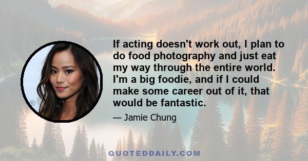 If acting doesn't work out, I plan to do food photography and just eat my way through the entire world. I'm a big foodie, and if I could make some career out of it, that would be fantastic.