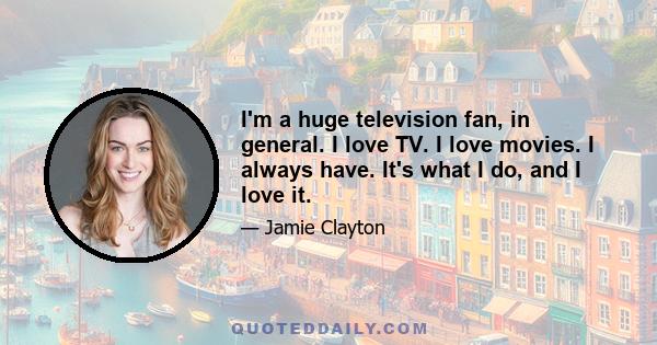 I'm a huge television fan, in general. I love TV. I love movies. I always have. It's what I do, and I love it.