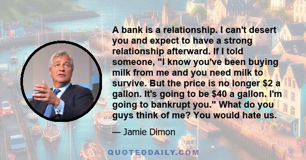 A bank is a relationship. I can't desert you and expect to have a strong relationship afterward. If I told someone, I know you've been buying milk from me and you need milk to survive. But the price is no longer $2 a