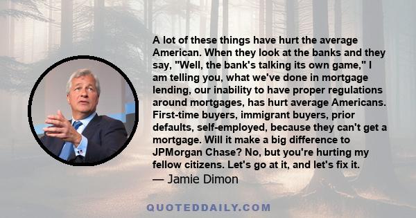 A lot of these things have hurt the average American. When they look at the banks and they say, Well, the bank's talking its own game, I am telling you, what we've done in mortgage lending, our inability to have proper