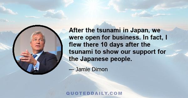 After the tsunami in Japan, we were open for business. In fact, I flew there 10 days after the tsunami to show our support for the Japanese people.