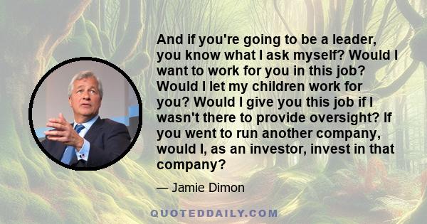 And if you're going to be a leader, you know what I ask myself? Would I want to work for you in this job? Would I let my children work for you? Would I give you this job if I wasn't there to provide oversight? If you