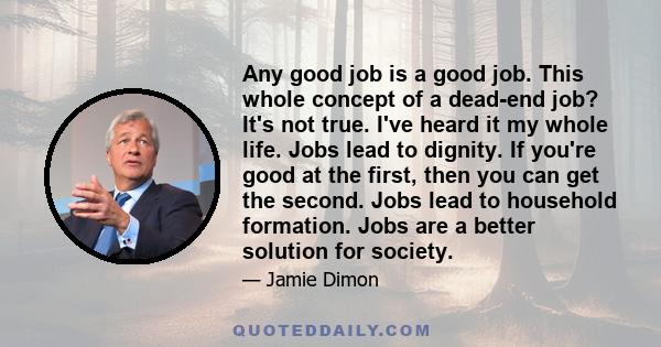 Any good job is a good job. This whole concept of a dead-end job? It's not true. I've heard it my whole life. Jobs lead to dignity. If you're good at the first, then you can get the second. Jobs lead to household