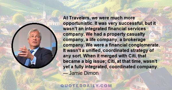 At Travelers, we were much more opportunistic. It was very successful, but it wasn't an integrated financial services company. We had a property casualty company, a life company, a brokerage company. We were a financial 