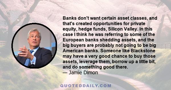 Banks don't want certain asset classes, and that's created opportunities for private equity, hedge funds, Silicon Valley. In this case I think he was referring to some of the European banks shedding assets, and the big