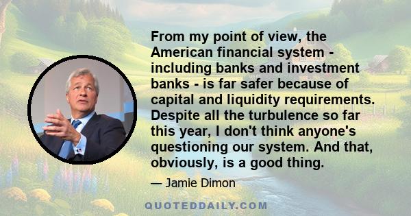 From my point of view, the American financial system - including banks and investment banks - is far safer because of capital and liquidity requirements. Despite all the turbulence so far this year, I don't think